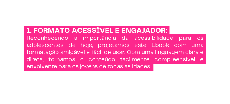 1 Formato Acessível e Engajador Reconhecendo a importância da acessibilidade para os adolescentes de hoje projetamos este Ebook com uma formatação amigável e fácil de usar Com uma linguagem clara e direta tornamos o conteúdo facilmente compreensível e envolvente para os jovens de todas as idades